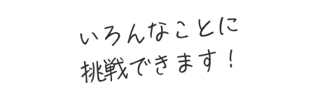 いろんなことに挑戦できます！