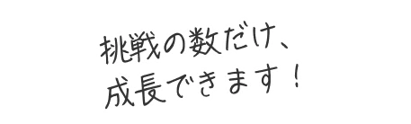 挑戦の数だけ、成長できます！