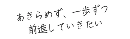 あきらめず、一歩ずつ前進していきたい