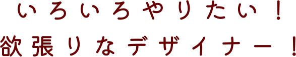 いろいろやりたい！欲張りなデザイナー！